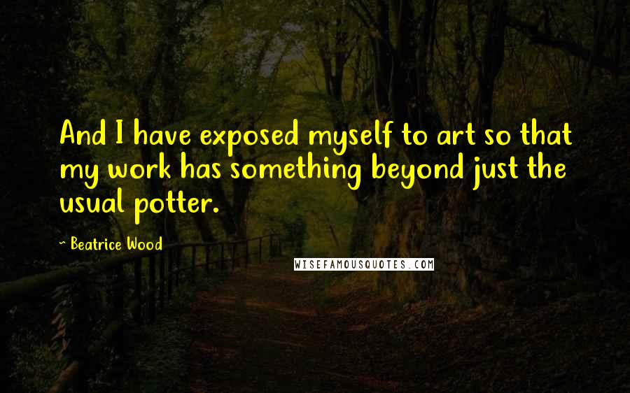 Beatrice Wood Quotes: And I have exposed myself to art so that my work has something beyond just the usual potter.