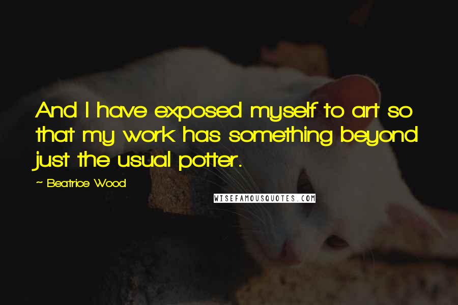 Beatrice Wood Quotes: And I have exposed myself to art so that my work has something beyond just the usual potter.