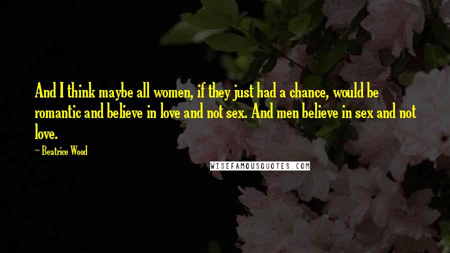 Beatrice Wood Quotes: And I think maybe all women, if they just had a chance, would be romantic and believe in love and not sex. And men believe in sex and not love.