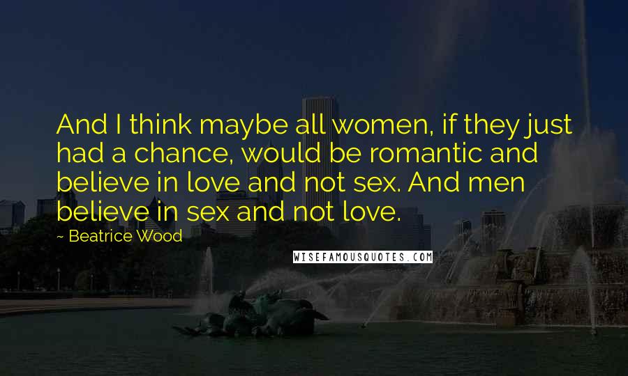 Beatrice Wood Quotes: And I think maybe all women, if they just had a chance, would be romantic and believe in love and not sex. And men believe in sex and not love.