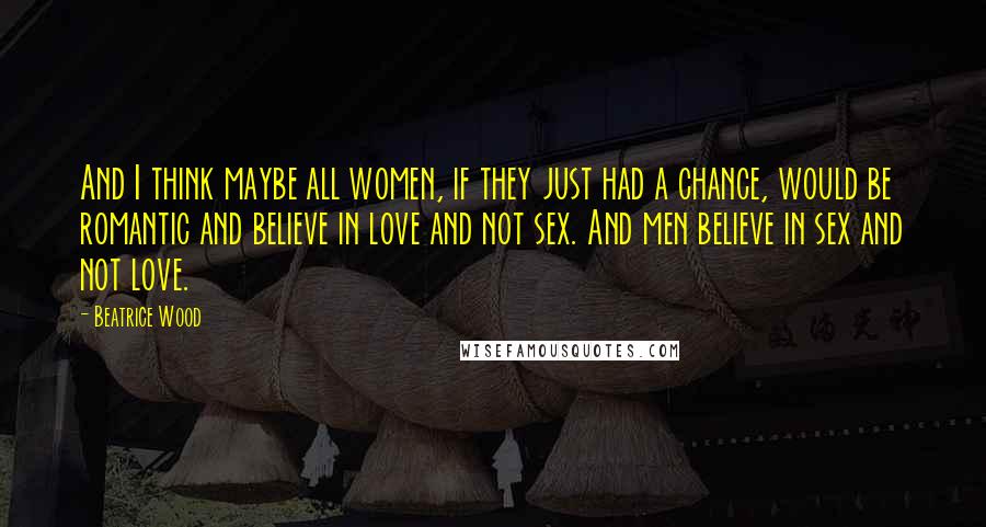 Beatrice Wood Quotes: And I think maybe all women, if they just had a chance, would be romantic and believe in love and not sex. And men believe in sex and not love.