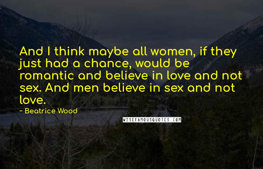 Beatrice Wood Quotes: And I think maybe all women, if they just had a chance, would be romantic and believe in love and not sex. And men believe in sex and not love.