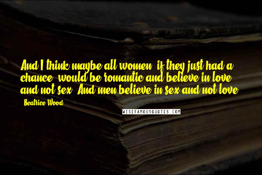 Beatrice Wood Quotes: And I think maybe all women, if they just had a chance, would be romantic and believe in love and not sex. And men believe in sex and not love.