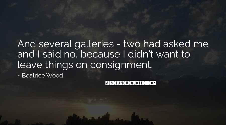 Beatrice Wood Quotes: And several galleries - two had asked me and I said no, because I didn't want to leave things on consignment.