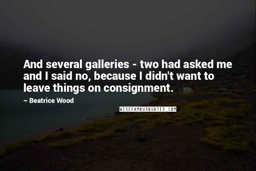 Beatrice Wood Quotes: And several galleries - two had asked me and I said no, because I didn't want to leave things on consignment.