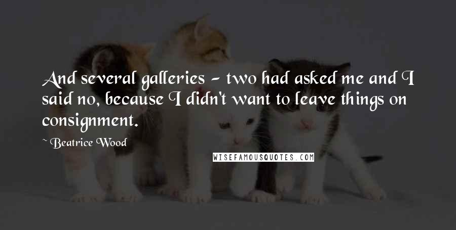 Beatrice Wood Quotes: And several galleries - two had asked me and I said no, because I didn't want to leave things on consignment.