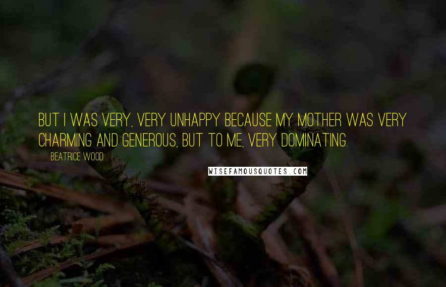 Beatrice Wood Quotes: But I was very, very unhappy because my mother was very charming and generous, but to me, very dominating.