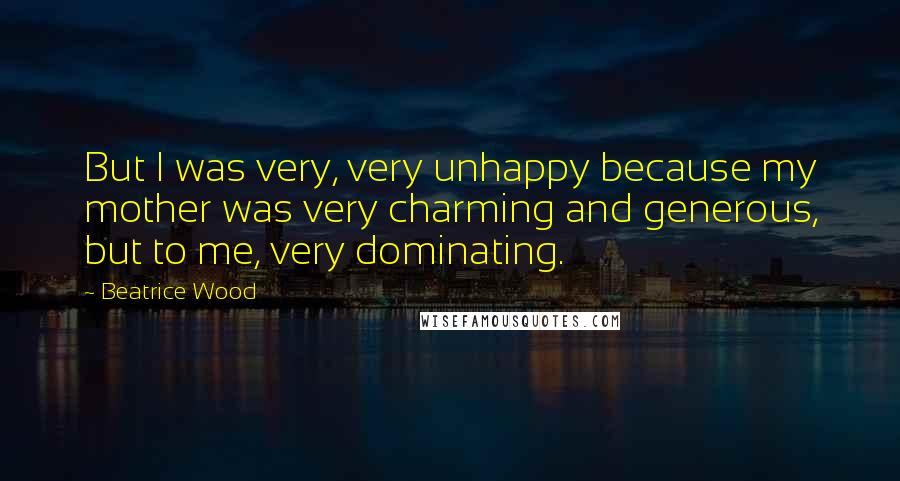 Beatrice Wood Quotes: But I was very, very unhappy because my mother was very charming and generous, but to me, very dominating.