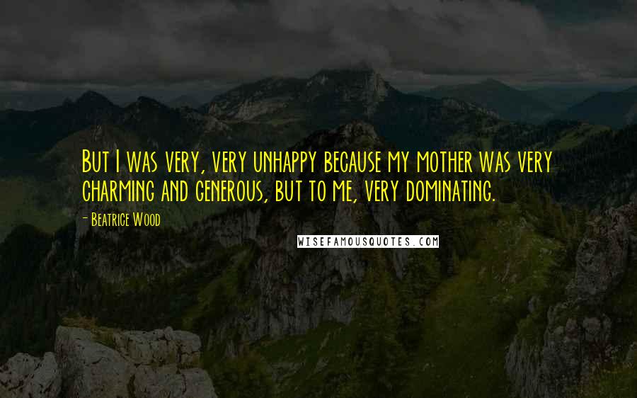 Beatrice Wood Quotes: But I was very, very unhappy because my mother was very charming and generous, but to me, very dominating.
