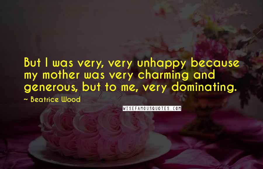 Beatrice Wood Quotes: But I was very, very unhappy because my mother was very charming and generous, but to me, very dominating.