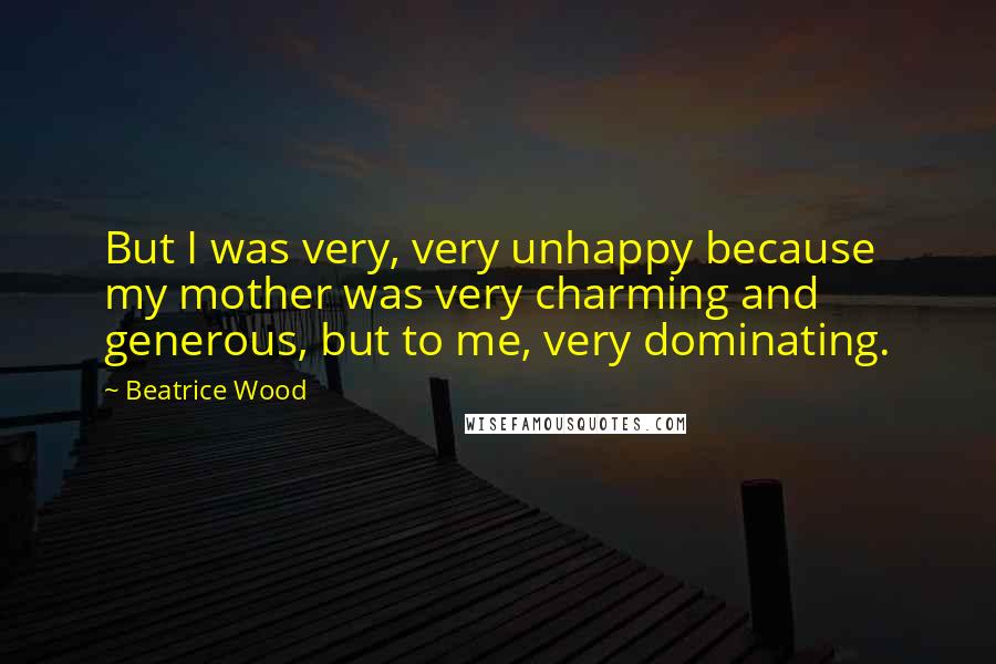Beatrice Wood Quotes: But I was very, very unhappy because my mother was very charming and generous, but to me, very dominating.