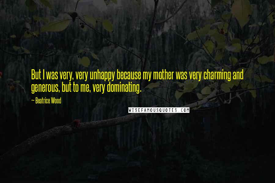 Beatrice Wood Quotes: But I was very, very unhappy because my mother was very charming and generous, but to me, very dominating.