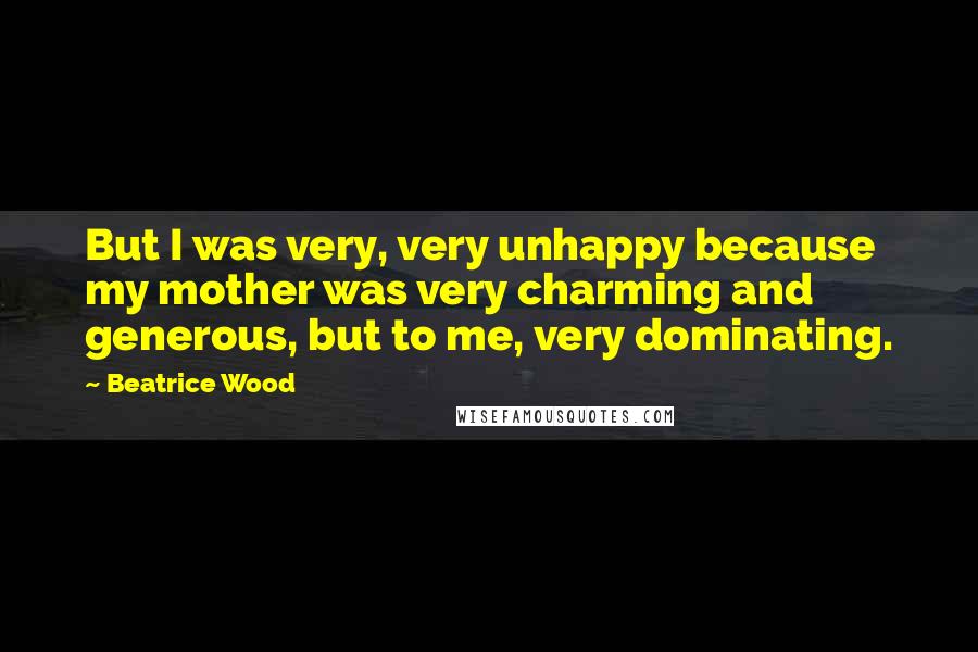 Beatrice Wood Quotes: But I was very, very unhappy because my mother was very charming and generous, but to me, very dominating.