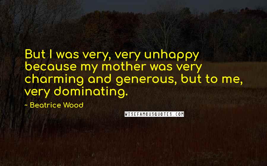 Beatrice Wood Quotes: But I was very, very unhappy because my mother was very charming and generous, but to me, very dominating.