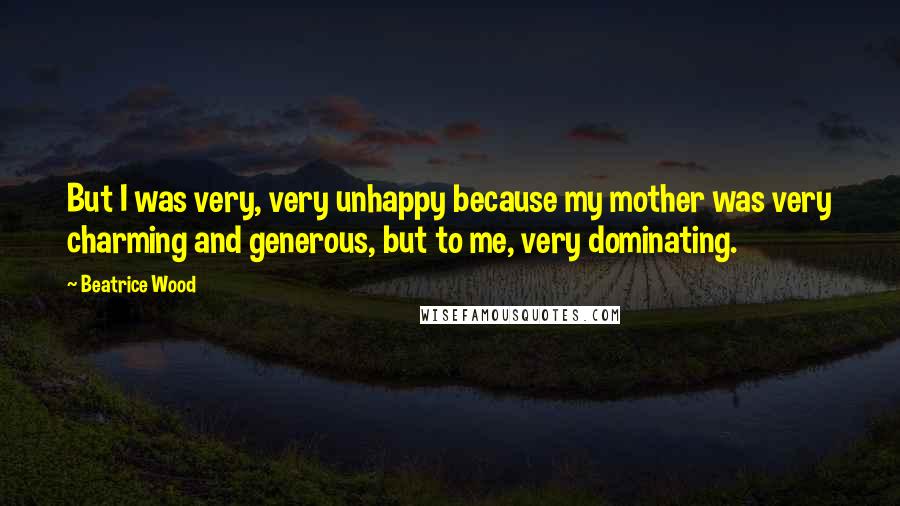 Beatrice Wood Quotes: But I was very, very unhappy because my mother was very charming and generous, but to me, very dominating.