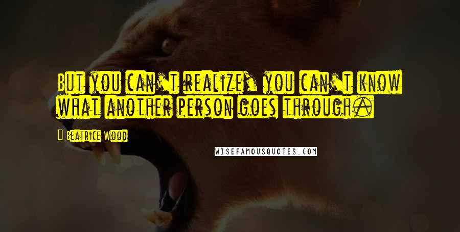 Beatrice Wood Quotes: But you can't realize, you can't know what another person goes through.