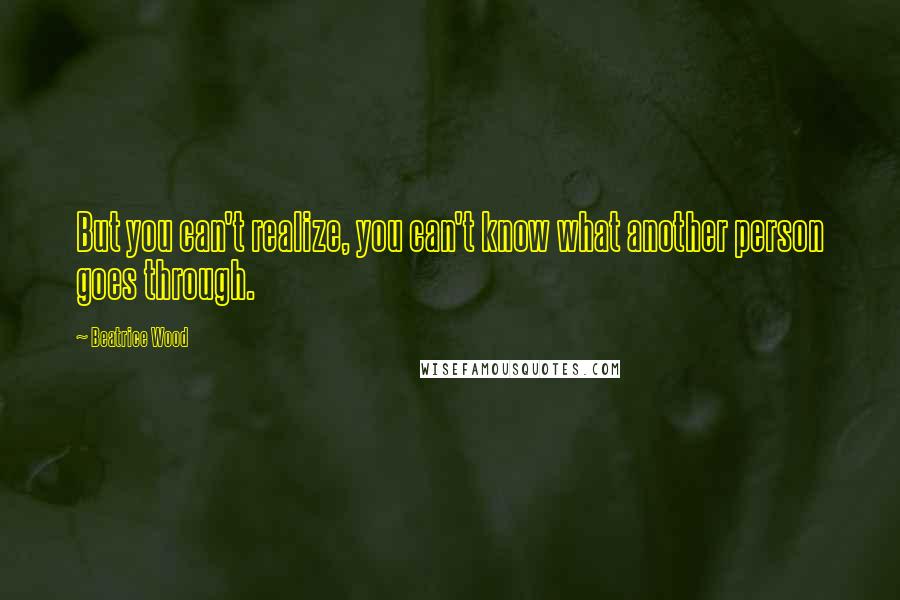 Beatrice Wood Quotes: But you can't realize, you can't know what another person goes through.