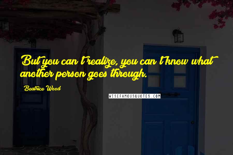 Beatrice Wood Quotes: But you can't realize, you can't know what another person goes through.