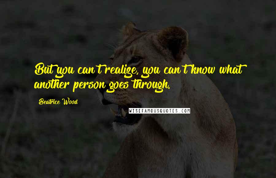 Beatrice Wood Quotes: But you can't realize, you can't know what another person goes through.