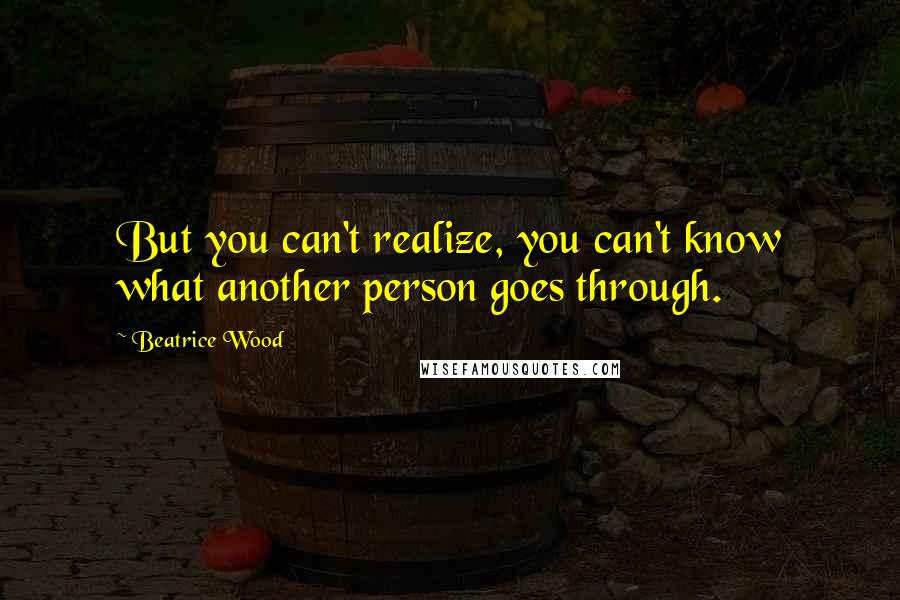 Beatrice Wood Quotes: But you can't realize, you can't know what another person goes through.