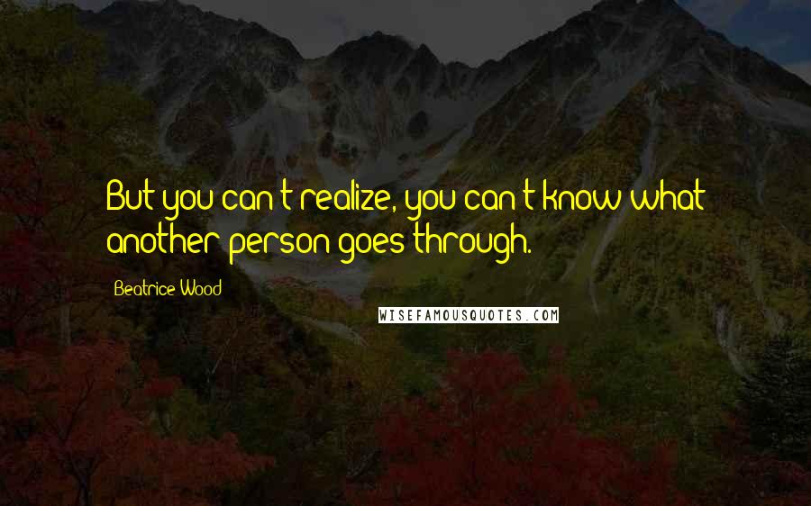 Beatrice Wood Quotes: But you can't realize, you can't know what another person goes through.