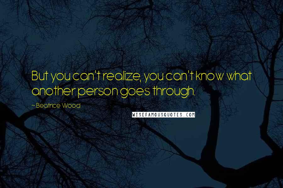 Beatrice Wood Quotes: But you can't realize, you can't know what another person goes through.