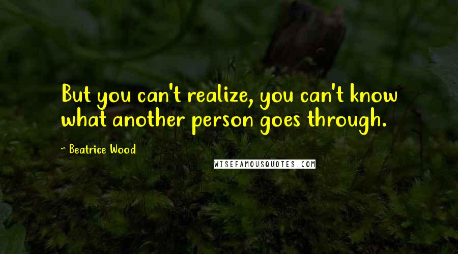 Beatrice Wood Quotes: But you can't realize, you can't know what another person goes through.