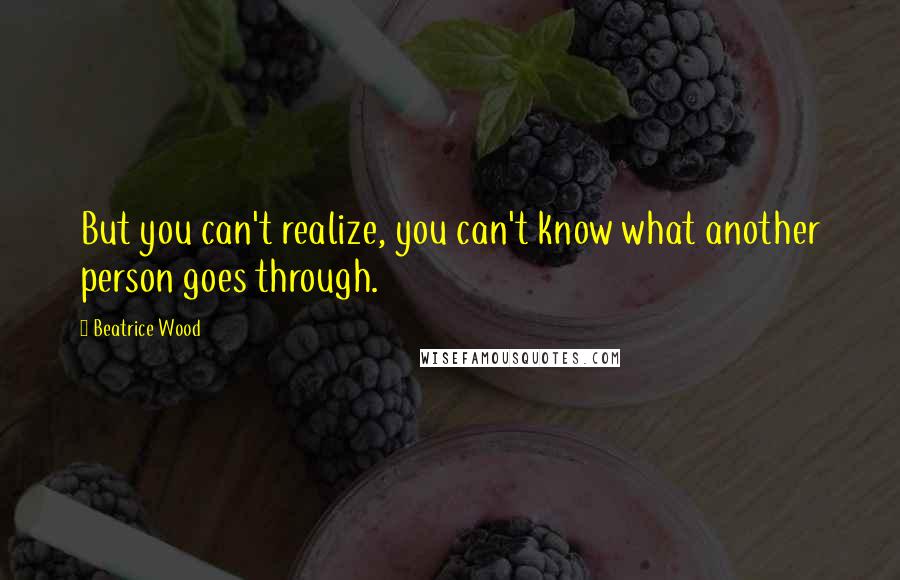 Beatrice Wood Quotes: But you can't realize, you can't know what another person goes through.