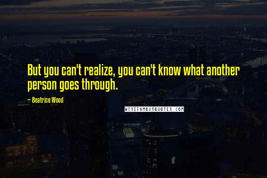 Beatrice Wood Quotes: But you can't realize, you can't know what another person goes through.