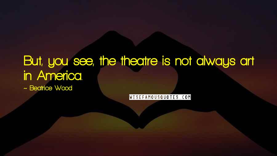 Beatrice Wood Quotes: But, you see, the theatre is not always art in America.