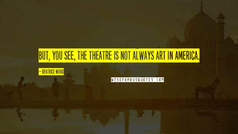 Beatrice Wood Quotes: But, you see, the theatre is not always art in America.
