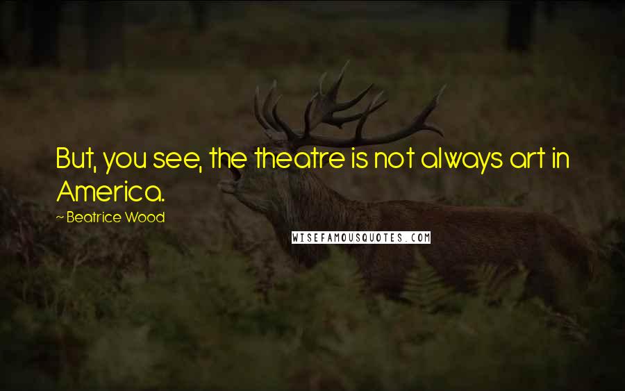 Beatrice Wood Quotes: But, you see, the theatre is not always art in America.