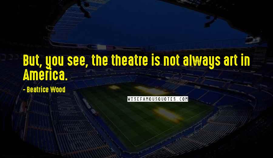 Beatrice Wood Quotes: But, you see, the theatre is not always art in America.