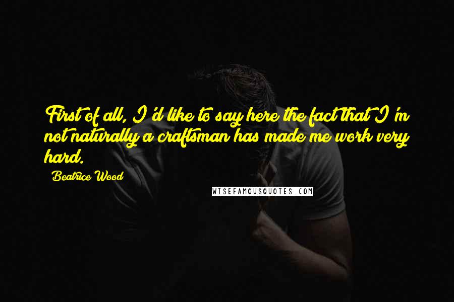 Beatrice Wood Quotes: First of all, I'd like to say here the fact that I'm not naturally a craftsman has made me work very hard.