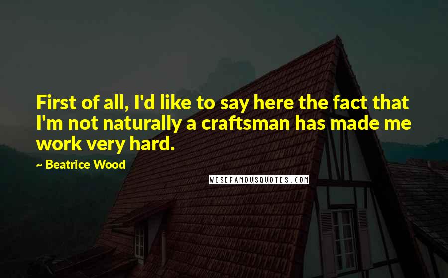 Beatrice Wood Quotes: First of all, I'd like to say here the fact that I'm not naturally a craftsman has made me work very hard.