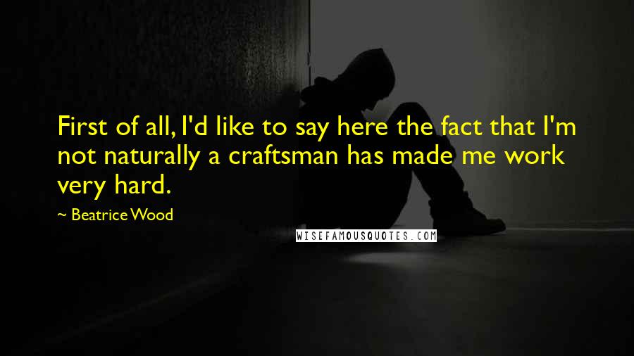 Beatrice Wood Quotes: First of all, I'd like to say here the fact that I'm not naturally a craftsman has made me work very hard.
