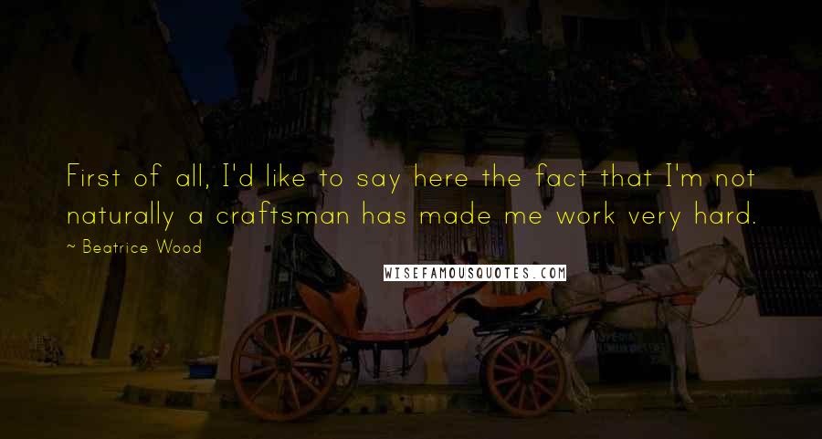 Beatrice Wood Quotes: First of all, I'd like to say here the fact that I'm not naturally a craftsman has made me work very hard.