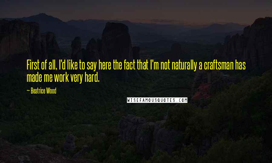 Beatrice Wood Quotes: First of all, I'd like to say here the fact that I'm not naturally a craftsman has made me work very hard.