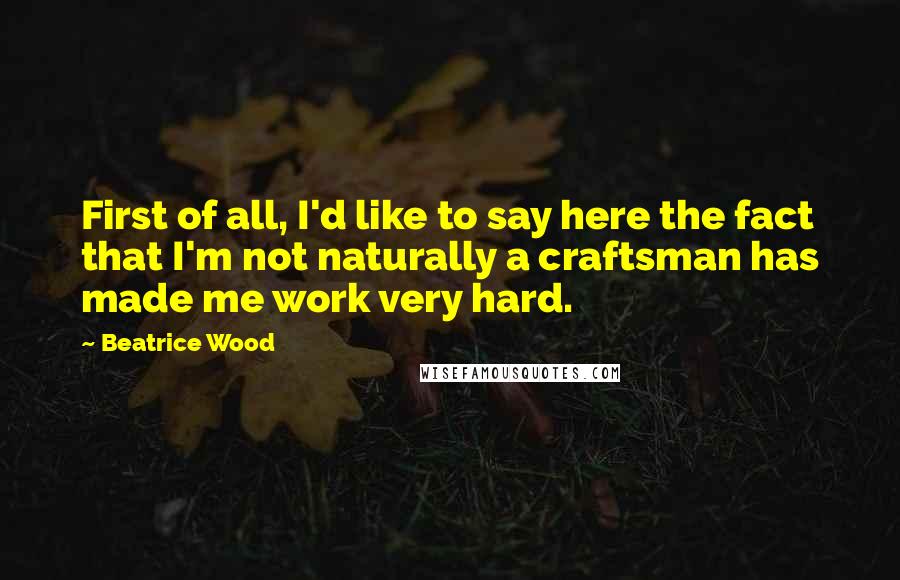 Beatrice Wood Quotes: First of all, I'd like to say here the fact that I'm not naturally a craftsman has made me work very hard.