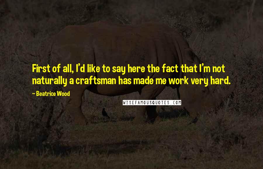 Beatrice Wood Quotes: First of all, I'd like to say here the fact that I'm not naturally a craftsman has made me work very hard.