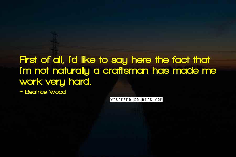 Beatrice Wood Quotes: First of all, I'd like to say here the fact that I'm not naturally a craftsman has made me work very hard.