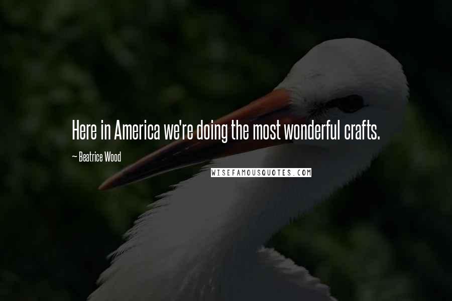 Beatrice Wood Quotes: Here in America we're doing the most wonderful crafts.