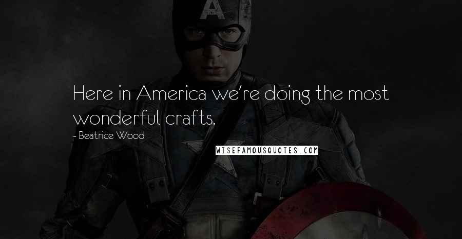 Beatrice Wood Quotes: Here in America we're doing the most wonderful crafts.