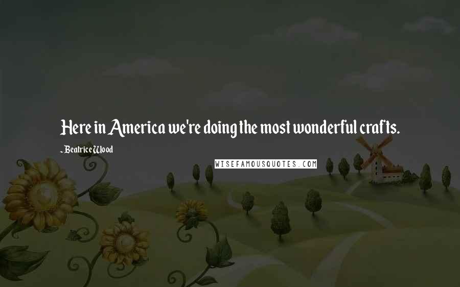 Beatrice Wood Quotes: Here in America we're doing the most wonderful crafts.