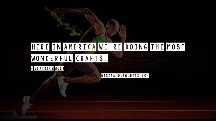 Beatrice Wood Quotes: Here in America we're doing the most wonderful crafts.
