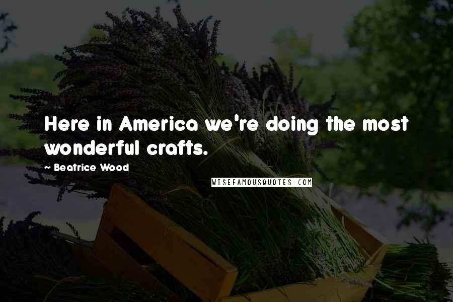 Beatrice Wood Quotes: Here in America we're doing the most wonderful crafts.