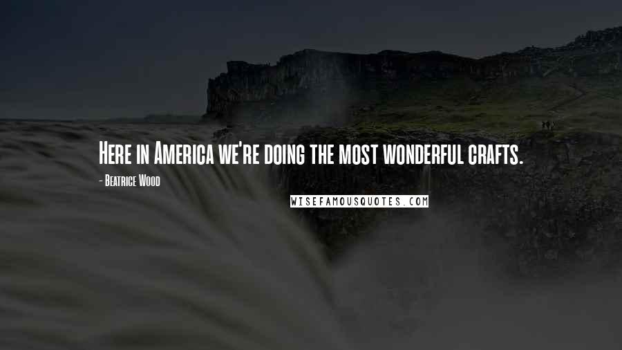 Beatrice Wood Quotes: Here in America we're doing the most wonderful crafts.