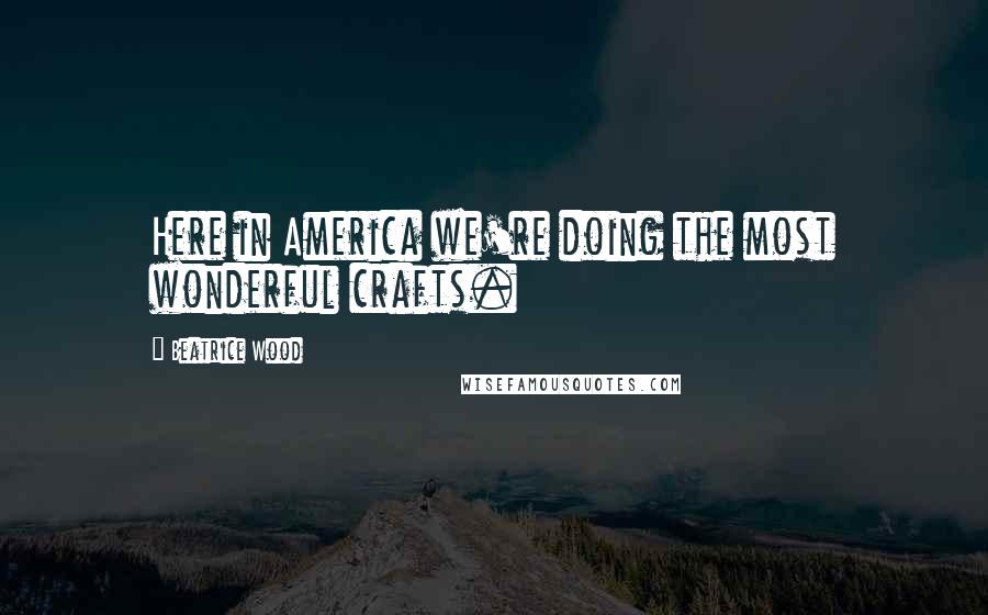 Beatrice Wood Quotes: Here in America we're doing the most wonderful crafts.