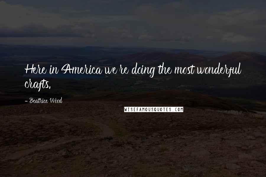 Beatrice Wood Quotes: Here in America we're doing the most wonderful crafts.