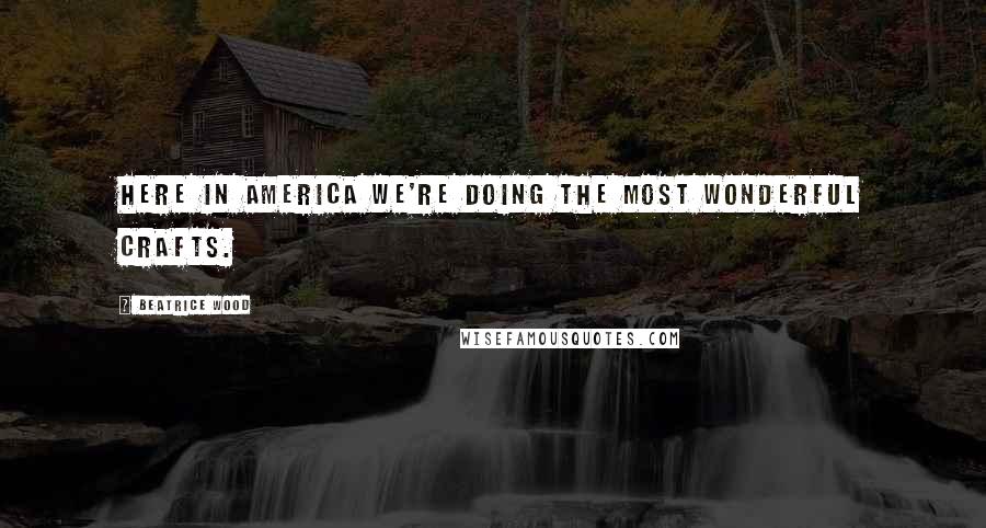 Beatrice Wood Quotes: Here in America we're doing the most wonderful crafts.
